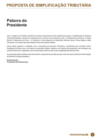 PROPOSTA DE SIMPLIFICAÇÃO TRIBUTÁRIA
1
Palavra do
Presidente
Com o objetivo de recolher subsídios da classe empresarial mineira objetivando propor a simplicação do Sistema
Tributário Brasileiro, através de mudanças que o tornem mais racional e justo, a Federaminas promoveu o Painel
Mineiro Tributarismo em Foco – O Imposto e o Seu Negócio em Uberlândia, Montes Claros, Pouso Alegre e Belo
Horizonte, com o apoio das associações comerciais dessas cidades.
Como passo seguinte, a entidade criou a Comissão de Assuntos Tributários, coordenada pelo consultor Valmir
Rodrigues da Silva e que, com base nos subsídios obtidos, elaborou um conjunto de propostas a ser entregue aos
poderes Executivo e Legislativo como contribuição visando a reformular a legislação tributária do País.
As propostas estão contidas neste documento, e esperamos que elas possam concorrer para a eciente reformulação
do SistemaTributário Brasileiro.
Emílio Parolini
Presidente da Federaminas
 