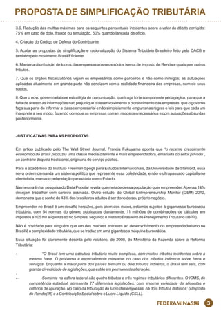 3
3.9. Redução das multas máximas para os seguintes percentuais incidentes sobre o valor do débito corrigido:
75% em caso de dolo, fraude ou simulação, 50% quando lançada de ocio.
4. Criação do Código de Defesa do Contribuinte.
5. Acatar as propostas de simplicação e racionalização do Sistema Tributário Brasileiro feito pela CACB e
também pelo movimento Brasil Eciente.
6. Manter a distribuição de lucros das empresas aos seus sócios isenta de Imposto de Renda e quaisquer outros
tributos.
7. Que os orgãos scalizatórios vejam os empresários como parceiros e não como inimigos; as autuações
aplicadas atualmente em grande parte não condizem com a realidade nanceira das empresas, nem de seus
sócios.
8. Que o novo governo elabore estratégia de comunicação, que traga forte componente pedagógico, para que a
falta de acesso às informações nao prejudique o desenvolvimento e o crescimento das empresas, que o governo
faça sua parte de informar a classe empresarial e não simpleismente empurrar as regras e leis para que cada um
interprete a seu modo, fazendo com que as empresas corram riscos desnecessários e com autuações absurdas
posteriormente.
JUSTIFICATIVAS PARAAS PROPOSTAS
Em artigo publicado pelo The Wall Street Journal, Francis Fukuyama aponta que “o recente crescimento
econômico do Brasil produziu uma classe média diferente e mais empreendedora, emanada do setor privado”,
ao contrário daquela tradicional, originária do serviço público.
Para o acadêmico do Instituto Freeman Spogli para Estudos Internacionais, da Universidade de Stanford, essa
nova ordem demanda um sistema político que represente essa coletividade, e não o ultrapassado capitalismo
clientelista, marcado pela relação parasitária com o Estado.
Na mesma linha, pesquisa do Data Popular revela que metade dessa população quer empreender.Apenas 14%
desejam trabalhar com carteira assinada. Outro estudo, do Global Entrepreneurship Monitor (GEM) 2012,
demonstra que o sonho de 43% dos brasileiros adultos é ser dono de seu próprio negócio.
Empreender no Brasil é um desao hercúleo, pois além dos riscos, estamos sujeitos à gigantesca burocracia
tributária, com 54 normas do gênero publicadas diariamente, 11 milhões de combinações de cálculos em
impostos e 105 mil alíquotas só no Simples, segundo o Instituto Brasileiro de Planejamento Tributário (IBPT).
Não é novidade para ninguém que um dos maiores entraves ao desenvolvimento do empreendedorismo no
Brasil é a complexidade tributária, que se traduz em uma gigantesca máquina burocrática.
Essa situação foi claramente descrita pelo relatório, de 2008, do Ministério da Fazenda sobre a Reforma
Tributária:
← “O Brasil tem uma estrutura tributária muito complexa, com muitos tributos incidentes sobre a
mesma base. O problema é especialmente relevante no caso dos tributos indiretos sobre bens e
serviços. Enquanto a maior parte dos países tem um ou dois tributos indiretos, o Brasil tem seis, com
grande diversidade de legislações, que estão em permanente alteração.
←
← Somente na esfera federal são quatro tributos e três regimes tributários diferentes. O ICMS, de
competência estadual, apresenta 27 diferentes legislações, com enorme variedade de alíquotas e
critérios de apuração. No caso da tributação do lucro das empresas, há dois tributos distintos: o Imposto
de Renda (IR) e a Contribuição Social sobre o Lucro Líquido (CSLL).
PROPOSTA DE SIMPLIFICAÇÃO TRIBUTÁRIA
 