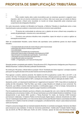 4
←
← (...)
← Esse modelo implica altos custos burocráticos para as empresas apurarem e pagarem seus
impostos, além de um enorme contencioso com os ﬁscos. Não é por acaso que um estudo do Banco
Mundial aponta o Brasil como recordista no mundo em tempo despendido pelas empresas para
cumprimento das obrigações tributárias.”
Em outro documento, também do Ministério da Fazenda, a Reforma Tributária é classicada como a mais
importante para o pais por acelerar o crescimento econômico e torná-lo mais sustentável:
• “É preciso dar continuidade às reformas com o objetivo de tornar o Brasil mais competitivo no
cenário de globalização - inclusive com o real valorizado.”
←
• “Construir uma estrutura tributária mais competitiva, capaz de reduzir os custos e agilizar as
transações econômicas”
Além da complexidade tributária, outros fatores são apontados como problemas graves do atual modelo
tributário:
• “Complexidade decorrente de muitos tributos sobre mesma base
• Distorções dos tributos indiretos e guerra ﬁscal
• Cumulatividade
• Desoneração incompleta dos investimentos
• Distorções relacionadas à tributação interestadual do ICMS
• Desoneração incompleta das exportações - Guerra ﬁscal
• Tributação excessiva da folha de pagamentos
• Custo elevado sobre as empresas
• ICMS – 27 legislações, com mais de 40 alíquotas”
Situação também constatada pelo relatório “Doing Business 2013: Regulamentos Inteligentes para Pequenas e
Médias Empresas”, do Banco Mundial, publicado recentemente.
No ranking de 185 países, o Brasil obteve a posição 130 em “facilidade para fazer negócios”, condição vexatória
para quem se orgulha de estar entre as sete maiores economias do planeta.
Para agravar o cenário, estamos piorando. No relatório de 2012 ocupávamos o posto 126, e em 2011, o de
número 120. Dos 10 indicadores analisados pelo Banco Mundial, o Brasil posiciona-se melhor no ranking dos
quesitos “obtenção de energia elétrica” (60º), “proteção dos investidores” (82º) e “obtenção de crédito” (104º).
Apresenta, porém, um desempenho lastimável em “pagamento de impostos” (156º). Esse último é resultado da
análise de três indicadores: Total Tax Rate, que mede a carga tributária em relação ao lucro comercial; Tax
Payments, que reete o número total de impostos e contribuições pagos; e Time to Comply, mensurando as
horas/ano necessárias para preparar, registrar e pagar impostos e contribuições.
Pois foi exatamente esse indicador que levou o Brasil a uma situação tão ruim, com o total de 2.600 horas/ano
estimadas para uma empresa-modelo, a m de que mantivesse sua conformidade tributária e trabalhista. O mais
decepcionante é que desde 2003, quando o “Doing Business” foi criado, as mesmas 2.600 horas/ano
permanecem inalteradas. O Sistema Público de Escrituração Digital (Sped), instituído ocialmente em 2007,
mas em implantação desde 2005, é um instrumento desenvolvido pela Receita Federal e autoridades tributárias
estaduais com o objetivo inicial de combater a sonegação e, simultaneamente, reduzir o peso dessa burocracia
sobre as empresas.
O Sped e outras tecnologias têm se mostrado bastante ecientes no combate à sonegação. Números não faltam
para comprovar essa realidade. O índice da “economia subterrânea”, medido pela Fundação Getúlio Vargas,
caiu de 20,4% do PIB em 2005 para 16,6% em 2012. Contudo, apesar de toda essa tecnologia tributária,
PROPOSTA DE SIMPLIFICAÇÃO TRIBUTÁRIA
 