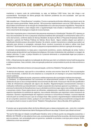 5
mantemos o mesmo custo de conformidade, ou seja, as fatídicas 2.600 horas. Isso não chega a ser
surpreendente. Tecnologias de última geração não resolvem problemas de uma sociedade sem que ela
promova reformas estruturais.
Vale ressaltar que o “Doing Business” completou 10 anos e apresenta profundas reexões que devem servir de
lição para nossos governantes. Neste período, 180 economias implementaram cerca de 2.000 reformas. Dois
terços delas concentraram-se na redução da complexidade e do custo dos processos regulatórios. Pesquisas do
Banco Mundial mostram a clara relação entre a regulamentação mais simples e resultados econômicos, tais
como crescimento de empregos e criação de novas empresas.
Outro fator impactante para o crescimento das pequenas empresas é a Substituição Tributária (ST). Apenas um
terço dos empresários de micro e pequenas empresas brasileiras têm percepção e conhecimento sobre a ST e
como ela funciona, conforme dados do Serviço Brasileiro de Apoio às Micro e Pequenas Empresas (Sebrae).
Segundo o gerente de Políticas Públicas do Sebrae, Bruno Quick, “alguns estados alegam que aplicam a
substituição tributária porque não podem ﬁscalizar. No entanto, existem mecanismos e soluções que podem ser
aplicados para diminuir a sonegação: educação ﬁscal, construir cruzamento de dados e utilizar nota ﬁscal
eletrônica”. Quick aponta ainda que “onerar os pequenos empreendedores é diminuir a geração de emprego”.
A atividade empreendedora é a base para o crescimento econômico, social e distribuição de renda. Cento e
oitenta países já descobriram que fantasias tecnológicas e fórmulas mirabolantes não substituem a coragem de
realizar reformas. E mais, a justiça tributária só é possível eliminando a complexidade legal que propicia a
sonegação e a corrupção.
Enm, o Brasil precisa de urgência na realização de reformas que criem um ambiente menos hostil às pequenas
e médias empresas. Caso contrário, toda uma geração poderá ser comprometida do ponto de vista econômico e
social.
O próprio Banco Mundial corrobora com essa percepção, conforme o Relatório “Doing Business”:
“A abertura de empresas, seja qual for a circunstância, envolve uma enorme 'dose de fé'. Para as populações
menos favorecidas, a abertura de uma empresa ou a conquista de um emprego é um passo importante para
vencer a pobreza.
1) Na maioria das regiões do mundo, pequenas e médias empresas são os principais criadores de empregos.
2) Entretanto, os empreendedores nas economias em desenvolvimento tendem a se deparar com maiores
obstáculos do que os seus correspondentes nas economias de alta renda.Abusca por mão de obra qualiﬁcada e
a falta de infraestrutura adequada são alguns dos desaﬁos. Regulamentações excessivamente onerosas e
instituições ineﬁcientes que desestimulam a criação e expansão das empresas agravam os problemas. (...) Uma
premissa fundamental do Doing Business é que a atividade econômica exige regras mais sólidas, transparentes
e acessíveis a todos. Essas regras devem ser eﬁcientes, estabelecendo o equilíbrio entre a proteção de alguns
aspectos importantes do ambiente de negócios, mas evitando distorções que imponham custos excessivos às
empresas. Quando a regulamentação dos negócios é onerosa e a concorrência é limitada, o sucesso depende
mais de quem se conhece do que o que se consegue fazer. Mas quando a regulamentação é relativamente fácil
de ser cumprida e acessível a todos, qualquer um com talento e uma boa ideia provavelmente conseguirá abrir
um negócio e fazê-lo crescer no setor formal.” Relatório “Doing Business”, Banco Mundial, 2012.(grifamos)
É preciso que os governantes olhem de forma diferente para a classe empresarial, pois , como diz o contador,
consultor e diretor da Federaminas Valmir Rodrigues da Silva em seu artigo “O dia em que o Brasil vai travar”:
"Se nao for feito algo em relação à simplicação tributária, tanto no tributo quanto nas obrigações acessórias, o
BRASILVAI TRAVAR, aí não adianta chorar, pois, as empresas terão que fechar as portas, não teremos emprego
para as pessoas, nem arrecadação para os governos, acabarão os produtos e serviços para comprar, Enm,
voltaremos a viver nas cavernas".
PROPOSTA DE SIMPLIFICAÇÃO TRIBUTÁRIA
 