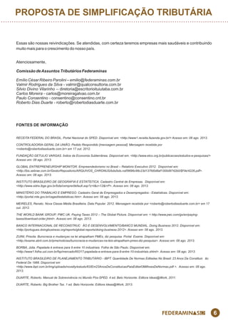 6
PROPOSTA DE SIMPLIFICAÇÃO TRIBUTÁRIA
Essas são nossas reivindicações. Se atendidas, com certeza teremos empresas mais saudáveis e contribuindo
muito mais para o crescimento do nosso país.
Atenciosamente,
Comissão deAssuntos Tributários Federaminas
Emílio César Ribeiro Parolini – emilio@federaminas.com.br
Valmir Rodrigues da Silva - valmir@qualconsultoria.com.br
Silvio Divino Vilarinho -- diretoria@escritorioituiutaba.com.br
Carlos Moreira - carlos@moreiragalvao.com.br
Paulo Consentino - consentino@consentino.cnt.br
Roberto Dias Duarte - roberto@robertodiasduarte.com.br
FONTES DE INFORMAÇÃO
RECEITA FEDERAL DO BRASIL. Portal Nacional do SPED. Disponível em: <http://www1.receita.fazenda.gov.br/> Acesso em: 08 ago. 2013.
CONTROLADORIA-GERAL DA UNIÃO. Pedido Respondido [mensagem pessoal]. Mensagem recebida por
<roberto@robertodiasduarte.com.br> em 17 out. 2012.
FUNDAÇÃO GETULIO VARGAS. Índice da Economia Subterrânea. Disponível em: <http://www.etco.org.br/publicacoes/estudos-e-pesquisas/>
Acesso em: 08 ago. 2013.
GLOBAL ENTREPRENEURSHIP MONITOR. Empreendedorismo no Brasil – Relatório Executivo 2012. Disponível em:
<http://bis.sebrae.com.br/GestorRepositorio/ARQUIVOS_CHRONUS/bds/bds.nsf/9696c98c23d137fd0d8af1300d9742b0/$File/4226.pdf>.
Acesso em: 08 ago. 2013.
INSTITUTO BRASILEIRO DE GEOGRAFIA E ESTATÍSTICA. Cadastro Central de Empresas. Disponível em:
<http://www.sidra.ibge.gov.br/bda/cempre/default.asp?z=t&o=12&i=P>. Acesso em: 08 ago. 2013.
MINISTÉRIO DO TRABALHO E EMPREGO. Cadastro Geral de Empresgados e Desempregados - Estatísticas. Disponível em:
<http://portal.mte.gov.br/caged/estatisticas.htm>. Acesso em: 08 ago. 2013.
MEIRELES, Renato. Nova Classe Média Brasilleira. Data Popular. 2012. Mensagem recebida por <roberto@robertodiasduarte.com.br> em 17
out. 2012.
THE WORLD BANK GROUP; PWC UK. Paying Taxes 2012 – The Global Picture. Disponível em: < http://www.pwc.com/gx/en/paying-
taxes/download-order.jhtml>. Acesso em: 08 ago. 2013.
BANCO INTERNACIONAL DE RECONSTRUC ÃO E DESENVOLVIMENTO/BANCO MUNDIAL. Doing Business 2012. Disponível em:
<http://portugues.doingbusiness.org/reports/global-reports/doing-business-2012>. Acesso em: 08 ago. 2013.
ZUINI, Priscila. Burocracia e mudanças na lei atrapalham PMEs, diz pesquisa. Portal Exame. Disponível em:
<http://exame.abril.com.br/pme/noticias/burocracia-e-mudancas-na-leis-atrapalham-pmes-diz-pesquisa>. Acesso em: 08 ago. 2013.
BORBA, Júlia. Papelada é entrave para 9 entre 10 industriais. Folha de São Paulo. Disponível em:
<http://www1.folha.uol.com.br/fsp/mercado/65317-papelada-e-entrave-para-9-entre-10-industriais.shtml>. Acesso em: 08 ago. 2013.
INSTITUTO BRASILEIRO DE PLANEJAMENTO TRIBUTÁRIO - IBPT. Quantidade De Normas Editadas No Brasil: 23 Anos Da Constituic ão
Federal De 1988. Disponível em
<http://www.ibpt.com.br/img/uploads/novelty/estudo/63/Em23AnosDeConstituicaoPaisEdita43MilhoesDeNormas.pdf >. Acesso em: 08 ago.
2013.
DUARTE, Roberto. Manual de Sobrevivência no Mundo Pós-SPED. 4 ed. Belo Horizonte: Editora Ideas@Work, 2011.
DUARTE, Roberto. Big Brother Tax. 1 ed. Belo Horizonte: Editora Ideas@Work, 2013.
 