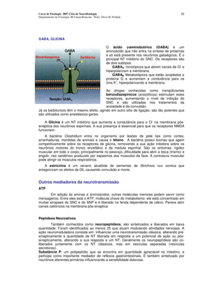 Curso de Fisiologia 2007 Ciclo de Neurofisiologia                                                       52
Departamento de Fisiologia, IB Unesp-Botucatu Profa. Silvia M. Nishida




GABA, GLICINA

                                                         O ácido γ-aminobutírico (GABA) é um
                                                         aminoácido que não entra na síntese de proteínas
                                                         e só está presente nos neurônios gabaégicos. É o
                                                         principal NT inibitório do SNC. Os receptores são
                                                         de dois subtipos:
                                                                                                        -
                                                             GABAA: Ionotópicos que abrem canais de Cl e
                                                         hiperpolarizam a membrana.
                                                             GABAB Metabotópicos que estão acoplados a
                                                         proteína G e aumentam a condutância para os
                                                                +
                                                         íons K , hiperpolarizando a membrana.

                                           As drogas conhecidas como tranqüilizantes
                                           benzodiazepínicos (ansiolíticos) estimulam estes
                                           receptores, aumentando o nível de inibição do
                                           SNC e são utilizadas nos tratamentos da
                                           ansiedade e da convulsão.
Já os barbituricos têm o mesmo efeito, agindo em outro sitio de ligação; são tão potentes que
são utilizados como anestésicos gerais.
                                                                                     -
    A Glicina é um NT inibitório que aumenta a condutância para o Cl na membrana pós-
sináptica dos neurônios espinhais. A sua presença é essencial para que os receptores NMDA
funcionem.
    A bactéria Clostridium entra no organismo por lesões de pele tais como cortes,
arranhaduras, mordidas de animais e causa o tétano. A bactéria possui toxinas que agem
competitivamente sobre os receptores de glicina, removendo a sua ação inibidora sobre os
neurônios motores do tronco encefálico e da medula espinhal. São os sintomas: rigidez
muscular em todo o corpo, principalmente no pescoço, dificuldade para abrir a boca (trismo) e
engolir, riso sardônico produzido por espasmos dos músculos da face. A contratura muscular
pode atingir os músculos respiratórios.
    A estricnina é um veneno alcalóide de sementes de Strichnos nux vomica que
antagonizam os efeitos da Gli, causando convulsão e morte.


Outros mediadores da neurotransmissâo
ATP
        Em adição às aminas e aminoácidos, outras moléculas menores podem servir como
mensageiros. Entre eles está o ATP, molécula chave do metabolismo: ele está concentrado em
muitas sinapses do SNC e do SNP e é liberado na fenda dependente de cálcio. Parece abrir
canais catiônicos na membrana pós-sinaptica


Peptídeos Neuroativos
         Também conhecidos como neuropeptídeos, são sintetizados e liberados em baixa
quantidade. Foram identificados ao menos 25 que atuam modulando atividades nervosas. A
ação neuromoduladora consiste em influenciar uma neurotransmissâo clássica, alterando pré-
sinapticamente a quantidade de NT liberada em resposta a um potencial de ação ou pós-
sinapticamente, alterando a sua resposta a um NT. Geralmente os neuropeptídeos são co-
liberados juntamente com os NT clássicos, mas em vesículas separadas (vesículas
secretoras).
Substância P: um polipeptídio que se encontra em quantidade apreciável no intestino, e
participa como importante mediador de reflexos gastrointestinais. É também sintetizado por
neurônios aferentes primários influenciando a sensibilidade dolorosa.
 