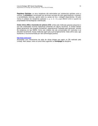 Curso de Fisiologia 2007 Ciclo de Neurofisiologia                                         53
Departamento de Fisiologia, IB Unesp-Botucatu Profa. Silvia M. Nishida




Peptídeos Opióides: os seus receptores são estimulados por substancias opióides como a
morfina. A encefalina é encontrada nos terminais nervosos do trato gastrintestinal e modulam
a sensibilidades dolorosa, agindo sobre os canais de Ca++ voltagem-dependentes. Há pelo
menos 5 subtipos de receptores opiáceos: γ, µ, κ, σ, ε e µ que diferem entre si quanto às
propriedades farmacológicas e distribuição.

Oxido nítrico (NO) e monóxido de carbono (CO): ambos são moléculas gasosas pequenas e
que são sintetizadas enzimas especificas presentes em alguns neurônios. A síntese desses
gases geralmente nas sinapses excitatórias, especialmente mediadas pelo glutamato, através
de receptores do tipo NMDA. Como são voláteis não são armazenados em vesículas e se
difundem facialmente. Essas moléculas agem pós e pré-sinapticamente; neste ultimo caso, age
facilitando a neurotransmissâo por retro-alimentaçâo positiva.

" #$$% % % &  & & $
Animações com mecanismos de ação de várias drogas que agem no SN realizado pela
Unifesp. Alem desse, visite os outros sites sugeridos na homepage da disciplina.
 