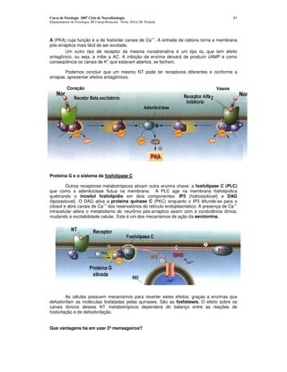 Curso de Fisiologia 2007 Ciclo de Neurofisiologia                                          41
Departamento de Fisiologia, IB Unesp-Botucatu Profa. Silvia M. Nishida



                                                                   ++
A (PKA) cuja função é a de fosforilar canais de Ca . A entrada de cátions torna a membrana
pós-sináptica mais fácil de ser excitada.
        Um outro tipo de receptor da mesma noradrenalina é um tipo α2 que tem efeito
antagônico, ou seja, a inibe a AC. A inibição da enzima deixará de produzir cAMP e como
                              +
conseqüência os canais de K que estavam abertos, se fecham.

       Podemos concluir que um mesmo NT pode ter receptores diferentes e conforme a
sinapse, apresentar efeitos antagônicos.

           Coração                                                                Vasos




Proteína G e o sistema da fosfolipase C

         Outros receptores metabotrópicos ativam outra enzima chave: a fosfolipase C (PLC)
que como a adenilciclase flutua na membrana. A PLC age na membrana fosfolipídica
quebrando o inositol fosfolipídio em dois componentes: IP3 (hidrossolúvel) e DAG
(lipossolúvel). O DAG ativa a proteína quinase C (PKC) enquanto o IP3 difunde-se para o
                           ++                                                              ++
citosol e abre canais de Ca dos reservatórios do retículo endoplasmático. A presença de Ca
intracelular altera o metabolismo do neurônio pós-sinaptico assim com a condutância iônica,
mudando a excitabilidade celular. Este é um dos mecanismos de ação da serotonina.




         As células possuem mecanismos para reverter estes efeitos, graças a enzimas que
defosforilam as moléculas fosfatadas pelas quinases. São as fosfatases. O efeito sobre os
canais iônicos desses NT metabotrópicos dependerá do balanço entre as reações de
fosforilação e de defosforilação.


Que vantagens há em usar 2º mensageiros?
 