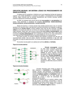 Curso de Fisiologia 2007 Ciclo de Neurofisiologia                                                              45
Departamento de Fisiologia, IB Unesp-Botucatu Profa. Silvia M. Nishida




CIRCUITOS NEURAIS: UM SISTEMA LÓGICO DE PROCESSAMENTO DE
SINAIS ELÉTRICOS
        A relação dos NT excitatórios e inibitórios com suas respectivas famílias de receptores
sugerem uma ampla flexibilidade no processo de análise e processamento da informação
nervosa. Agora veremos que os arranjos arquitetônicos dos circuitos nervosos também
propiciam sistemas de controle da informação.
       No SNC, as sinapses mais comuns são do tipo axo-somática ou axo-dendrítica. Há,
porém, mais raramente, a ocorrência de sinapses axo-axônicas, dendro-dendríticas,
somato-somáticas, somato-dendríticas e somato-axônicas.

        Apesar de incomum, o circuito nervoso mais simples possível seria o de um neurônio
sensitivo e um neurônio motor, cujo estímulo no primeiro provocaria uma resposta no segundo.
Entende-se por circuito neural o arranjo sináptico entre mais de dois neurônios. Um arco
reflexo é um circuito que pode ter no mínimo um neurônio sensorial, um neurônio motor e o
órgão efetuador. Neste caso, este circuito é denominado arco reflexo monossináptico, pois
envolve uma única sinapse entre o neurônio sensorial e o neurônio motor. Mas o mais comum
é encontrar circuitos polissinápticos, com a participação de não só um único interneurônio,
mas vários que ficam interpostos entre os neurônios sensoriais e os motoneurônios.
        Em vários circuitos, os contatos sinápticos são estáveis e precisos com alto grau de
reconhecimento celular, mas em outros, ocorrem rearranjos dramáticos e não raro, são
eliminados. Ao longo do desenvolvimento, os circuitos são passiveis de serem modificados com
o uso.
        Os circuitos neurais podem ser cadeias de neurônios abertas ou fechadas.

Tipos de circuitos abertos

                                                                                 Circuito convergente: arranjo
                                                                         no qual vários neurônios convergem
                                                                         para um único neurônio. Repare que
                                                                         este neurônio constitui uma via final
                                                                         comum de vários impulsos nervosos
                                                                         que podem chegar de diferentes regiões
                                                                         do SNC. Nos circuitos divergentes os
                                                                         neurônios estão arranjados de tal modo
                                                                         que uma célula pode redistribuir a
                                                                         informação para vários neurônios
                                                                         situados em diferentes locais do sistema
                                                                         nervoso.


Tipos de circuitos fechados

                                                          Circuitos neuronais como vemos na figura ao
                                                 lado, propiciam a recorrência ou reverberação do
                                                 impulso nervoso, auto-reforçando a propagação do
                                                 impulso excitatório na cadeia. Denominamos este tipo de
                                                 circuito de feedback positivo ou facilitatório. Assim, a
                                                 informação é reverberada por um certo tempo que
                                                 depende do número e tipos de associação dos
                                                 componentes da cadeia.
                                                 Entretanto, a presença de um neurônio inibitório neste
                                                 tipo de circuito, ao contrário, autocontrola o nível de
                                                 excitabilidade da própria cadeia: quanto maior o nível de
                                                 excitação, maior vai ser o de inibição e o circuito é
                                                 denominado de feedback negativo inibitório.
 