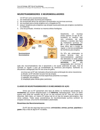 Curso de Fisiologia 2007 Ciclo de Neurofisiologia                                                      47
Departamento de Fisiologia, IB Unesp-Botucatu Profa. Silvia M. Nishida




NEUROTRANSMISSORES E NEUROMODULADORES
   Um NT tem como características típicas:
1. ser sintetizado pelos neurônios pré-sinápticos;
2. ser armazenado dentro de vesículas e armazenados nos terminais axonicos;
3. ser exocitado para a fenda sináptica com a chegada do PA;
4. possuir receptores pós-sinápticos cuja ativação causa potenciais pós-sináptico (excitatórios
   ou inibitórios);
5. uma vez purificado, mimetizar os mesmos efeitos fisiológicos.


                                                                         Geralmente,      um     neurônio
                                                                         produz apenas um tipo de NT,
                                                                         excitatório ou inibitório. Não
                                                                         raro, entretanto, ele pode
                                                                         sintetizar e secretar dois tipos
                                                                         de mediadores químicos: um
                                                                         NT e outro neuromodulador.
                                                                         Esse último tem a função de
                                                                         regular o nível de excitabilidade
                                                                         da membrana pós-sinaptica.

                                                        Os NTs são sintetizados no
                                                        próprio terminal, mas os
                                                        neuromoduladores peptídicos
                                                        são fabricados no corpo celular
                                                        e armazenados em grânulos
                                                        secretores       que        são
                                                        transportados até o terminal. A
ação dos neuromoduladores não é tipicamente a de causar potenciais de ação, mas de
controlar ou regular o grau de excitabilidade da membrana pós-sinaptica, facilitando ou
dificultando a deflagração dos PA nas zonas de gatilho.
       Já vimos que os NT são inativados eficazmente pela combinação de vários mecanismos:
       a) difusão: os NT difundem-se para fora da sinapse.
       b) inativação química por enzimas específicas presentes na sinapse.
       c) captação pré-sináptica.
       d) recaptação pelas células gliais (astrócitos).



CLASSES DE NEUROTRANSMISSORES E OS MECANISMOS DE AÇÃO

        Vimos que os NT apresentam dois tipos de efeitos na membrana pós-sináptica: os
excitatórios que causam despolarização e os inibitórios, hiperpolarizaçâo. Tanto um efeito
quanto outro pode ser causado não só por um tipo exclusivo de NT, mas por vários tipos
diferentes. Além disso, um mesmo NT possui não só um tipo de receptor pós-sináptico, mas
vários subtipos. Todas essas características da neurotransmissâo química conferem às
sinapses nervosas, uma enorme diversidade e plasticidade.

Biossíntese dos Neurotransmissores

       Os NT são dos seguintes tipos químicos: aminoácidos, aminas, purinas, peptídeos e
gases (Veja a lista de alguns NT na tabela).
 