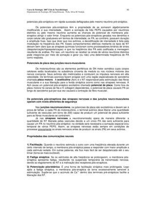Curso de Fisiologia 2007 Ciclo de Neurofisiologia                                           43
Departamento de Fisiologia, IB Unesp-Botucatu Profa. Silvia M. Nishida




potenciais pós-sinápticos em rápida sucessão deflagrados pelo mesmo neurônio pré-sináptico.

         Os potenciais pós-sinápticos têm a propriedade de se somarem algebricamente
modificando a sua intensidade. Assim a somação de três PEPS causados por neurônios
distintos ou pelo mesmo neurônio aumenta as chances do potencial de membrana pós-
sinaptico atingir o valor limiar. Enquanto os potenciais pós-sinapticos gerados nos dendritos e
corpo celular são graduáveis em termos de intensidade, os PA, ao contrário, possuem duração
e amplitude fixas. Isso que dizer que nos axônios, a decodificação de intensidade é feita pela
modulação na freqüência dos PA. Esses comportamentos elétricos mediante os tipos de NT
deixam bem claro que as sinapses químicas funcionam como processadores binários de sinais
(despolarização/hipoepolarizaçao) e que na freqüência dos PA está codificada a mensagem
resultante da análise. Por isso, um neurônio ao receber os sinais de vários neurônios distintos
pode integrá-los por meio de somação e gerar (ou não) uma determinada freqüência de PA
como resposta.

Potenciais de placa das junções neuro-musculares

        Os motoneurônios são os elementos periféricos do SN motor somático cujos corpos
celulares estão localizados na substância cinzenta da medula ou nos núcleos motores dos
nervos cranianos. Seus axônios são mielinizados e conduzem os impulsos nervosos em alta
velocidade. Os terminais axonicos fazem sinapse com uma região especializada do sarcolema
chamada placa motora. A acetilcolina (Ach) é o NT responsável pela estimulação das fibras
musculares e a sua liberação para a fenda sináptica ocorre como nas sinapses nervosas. A
Ach causa um potencial pós-sináptico excitatório chamado potencial de placa. Como fora da
placa motora há canais de Na e K voltagem dependentes, o potencial de placa causará PA ao
longo do sarcolema que por sua vez causará a contração da fibra muscular.


Os potenciais pós-sinapticos das sinapses nervosas e das junções neuro-musculares
operam com níveis diferentes de segurança

         Nas junções neuromusculares, os potenciais de placa são excitatórios e devem ser à
prova de falhas: a cada PA do motoneurônio, o terminal axônico deve liberar uma quantidade
suficiente de vesículas (em torno de 200) capaz de produzir um potencial de placa suficiente
para as fibras musculares se contraírem.
         Já nas sinapses nervosas a neurotransmissâo opera de maneira diferente: a
quantidade de NT liberada pelas vesículas devido a um único PA não será suficiente para
causar um PA no neurônio pós-sináptico: na verdade será necessária a somação espacial e/ou
temporal de vários PEPS. Assim, as sinapses nervosas estão sempre em condições de
processar previamente os sinais nervosos antes de produzir os sinais (PA) em seus axônios.

Propriedades das comunicações neurais


1) Facilitação. Quando o neurônio estimula o outro com uma freqüência elevada durante um
certo intervalo de tempo, a membrana pós-sináptica passa a responder com maior amplitude a
cada estímulo isolado. Em outras palavras, ela fica mais fácil de ser despolarizada até o seu
limiar (torna-se mais excitável).
2) Fadiga sináptica. Se os estímulos de alta freqüência se prolongarem, a membrana pós-
sinaptica apresenta fadiga, resultando na suspensão temporária da transmissão nervosa,
devido ao esgotamento do NT e à inativação dos receptores pós-sinapticos.
3) Potenciação pós-tetânica. É uma forma de facilitação sináptica mais prolongada. Logo
após a fadiga sináptica, a membrana pós-sinaptica se torna excessivamente sensível à
                                         ++
estimulação. Supõe-se que o acúmulo de Ca dentro dos terminais pré-sinápticos facilite a
liberação dos NT.
 