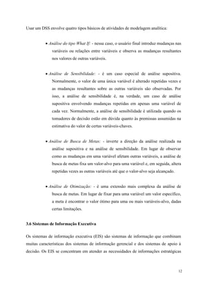 12
Usar um DSS envolve quatro tipos básicos de atividades de modelagem analítica:
 Análise do tipo What If: - nessa caso, o usuário final introduz mudanças nas
variáveis ou relações entre variáveis e observa as mudanças resultantes
nos valores de outras variáveis.
 Análise de Sensibilidade: - é um caso especial de análise supositiva.
Normalmente, o valor de uma única variável é alterado repetidas vezes e
as mudanças resultantes sobre as outras variáveis são observadas. Por
isso, a análise de sensibilidade é, na verdade, um caso de análise
supositiva envolvendo mudanças repetidas em apenas uma variável de
cada vez. Normalmente, a análise de sensibilidade é utilizada quando os
tomadores de decisão estão em dúvida quanto às premissas assumidas na
estimativa do valor de certas variáveis-chaves.
 Análise de Busca de Metas: - inverte a direção da análise realizada na
análise supositiva e na análise de sensibilidade. Em lugar de observar
como as mudanças em uma variável afetam outras variáveis, a análise de
busca de metas fixa um valor-alvo para uma variável e, em seguida, altera
repetidas vezes as outras variáveis até que o valor-alvo seja alcançado.
 Análise de Otimização: - é uma extensão mais complexa da análise de
busca de metas. Em lugar de fixar para uma variável um valor específico,
a meta é encontrar o valor ótimo para uma ou mais variáveis-alvo, dadas
certas limitações.
3.6 Sistemas de Informação Executiva
Os sistemas de informação executiva (EIS) são sistemas de informação que combinam
muitas características dos sistemas de informação gerencial e dos sistemas de apoio à
decisão. Os EIS se concentram em atender as necessidades de informações estratégicas
 