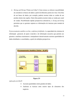 15
 Slicing and Dicing (“Fatiar em Cubos”): Estes termos se referem à possibilidade
de considerar os bancos de dados a partir de diferentes pontos de vista. Uma fatia
de um banco de dados, por exemplo, poderia mostrar todas as vendas de um
produto dentro das regiões. Outra fatia poderia mostrar todas as vendas por canal
de vendas. Possibilitando rápidas perspectivas alternativas, o slicing and dicing
permitem que os gerentes separem as informações de interesse para tomada de
decisão.
O processamento analítico on-line, conforme já definido, é a capacidade dos sistemas de
informação gerencial, de apoio à decisão e de informação executiva que permite aos
gerentes e analistas examinarem e manipularem interativamente enormes quantidades de
dados detalhados e consolidados, a partir de múltiplas perspectivas.
Figura 3.9
Aplicações do OLAP:
 Acessam quantidades muito grandes de dados.
 Analisam as técnicas entre muitos tipos de elementos dos
negócios.
 