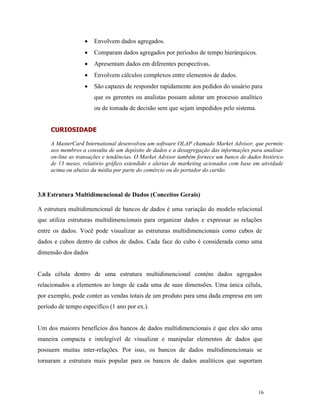 16
 Envolvem dados agregados.
 Comparam dados agregados por períodos de tempo hierárquicos.
 Apresentam dados em diferentes perspectivas.
 Envolvem cálculos complexos entre elementos de dados.
 São capazes de responder rapidamente aos pedidos do usuário para
que os gerentes ou analistas possam adotar um processo analítico
ou de tomada de decisão sem que sejam impedidos pelo sistema.
3.8 Estrutura Multidimencional de Dados (Conceitos Gerais)
A estrutura multidimencional de bancos de dados é uma variação do modelo relacional
que utiliza estruturas multidimencionais para organizar dados e expressar as relações
entre os dados. Você pode visualizar as estruturas multidimencionais como cubos de
dados e cubos dentro de cubos de dados. Cada face do cubo é considerada como uma
dimensão dos dados
Cada célula dentro de uma estrutura multidimencional contém dados agregados
relacionados a elementos ao longo de cada uma de suas dimensões. Uma única célula,
por exemplo, pode conter as vendas totais de um produto para uma dada empresa em um
período de tempo específico (1 ano por ex.).
Um dos maiores benefícios dos bancos de dados multidimencionais é que eles são uma
maneira compacta e intelegível de visualizar e manipular elementos de dados que
possuem muitas inter-relações. Por isso, os bancos de dados multidimencionais se
tornaram a estrutura mais popular para os bancos de dados analíticos que suportam
CURIOSIDADE
A MasterCard International desenvolveu um software OLAP chamado Market Advisor, que permite
aos membros a consulta de um depósito de dados e a desagregação das informações para analisar
on-line as transações e tendências. O Market Advisor também fornece um banco de dados histórico
de 13 meses, relatório gráfico estendido e alertas de marketing acionados com base em atividade
acima ou abaixo da média por parte do comércio ou do portador do cartão.
 