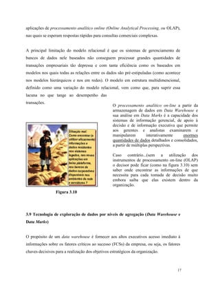 17
aplicações de processamento analítico online (Online Analytical Processing, ou OLAP),
nas quais se esperam respostas rápidas para consultas comerciais complexas.
A principal limitação do modelo relacional é que os sistemas de gerenciamento de
bancos de dados nele baseados não conseguem processar grandes quantidades de
transações empresariais tão depressa e com tanta eficiência como os baseados em
modelos nos quais todas as relações entre os dados são pré-estipuladas (como acontece
nos modelos hierárquicos e nos em redes). O modelo em estrutura multidimencional,
definido como uma variação do modelo relacional, vem como que, para suprir essa
lacuna no que tange ao desempenho das
transações.
Figura 3.10
3.9 Tecnologia de exploração de dados por níveis de agregação (Data Warehouse e
Data Marks)
O propósito de um data warehouse é fornecer aos altos executivos acesso imediato à
informações sobre os fatores críticos ao sucesso (FCSs) da empresa, ou seja, os fatores
chaves decisivos para a realização dos objetivos estratégicos da organização.
O processamento analítico on-line a partir da
armazenagem de dados em Data Warehouse e
sua análise em Data Marks é a capacidade dos
sistemas de informação gerencial, de apoio à
decisão e de informação executiva que permite
aos gerentes e analistas examinarem e
manipularem interativamente enormes
quantidades de dados detalhados e consolidados,
a partir de múltiplas perspectivas.
Caso contrário...(sem a utilização dos
instrumentos de processamento on-line (OLAP)
o decisor pode ficar (como na figura 3.10) sem
saber onde encontrar as informações de que
necessita para cada tomada de decisão muito
embora saiba que elas existem dentro da
organização.
 