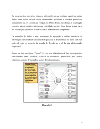 18
De praxe, os altos executivos obtêm as informações de que precisam a partir de muitas
fontes. Essas fontes incluem cartas, memorandos, periódicos e relatórios produzidos
manualmente ou por sistemas de computador. Outras fontes importantes de informação
executiva são as reuniões, telefonemas e atividades sociais. Dessa forma, grande parte
das informações de um alto executivo, deriva de fontes extra-computador.
Os armazéns de dados e suas tecnologias de agregação e análise estatística de
informações vêm mudando essa realidade passando a desempenhar um papel cada vez
mais relevante no contexto da tomada de decisão ao nível da alta administração
empresarial.
Assim, um data warehouse (Figura 3.11) com seus subconjuntos de data marks guardam
seletivamente dados históricos extraídos de ocorrências operacionais para análise
estatística, pesquisa de mercado e apoio à decisão estratégica.
Figura 3.11
Data warehouse e
seus subconjuntos
de data marts
guardam dados
que foram extraí-
dos de ocorrências
operacionais para
análise, pesquisa
de mercado, apoio
à decisão e aplica-
ções de data
mining.
Data warehouse e
seus subconjuntos
de data marts
guardam dados
que foram extraí-
dos de ocorrências
operacionais para
análise, pesquisa
de mercado, apoio
à decisão e aplica-
ções de data
mining.
Lucro
Controle
de Pedidos
Matérias-
primas
Expedição
Logística
Controle de
Estoques
Gerencia-
mento de
peças
MRP
Controle de
Produção
Vendas
Marketing
Finanças
Enge-
nharia
Contabi-
dade
Recursos
Humanos
Práticas
Salariais
Relató-
rios Adm.
Aplicações Data Marks
 