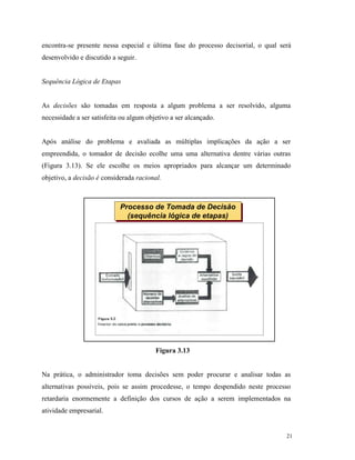 21
encontra-se presente nessa especial e última fase do processo decisorial, o qual será
desenvolvido e discutido a seguir.
Sequência Lógica de Etapas
As decisões são tomadas em resposta a algum problema a ser resolvido, alguma
necessidade a ser satisfeita ou algum objetivo a ser alcançado.
Após análise do problema e avaliada as múltiplas implicações da ação a ser
empreendida, o tomador de decisão ecolhe uma uma alternativa dentre várias outras
(Figura 3.13). Se ele escolhe os meios apropriados para alcançar um determinado
objetivo, a decisão é considerada racional.
Figura 3.13
Na prática, o administrador toma decisões sem poder procurar e analisar todas as
alternativas possíveis, pois se assim procedesse, o tempo despendido neste processo
retardaria enormemente a definição dos cursos de ação a serem implementados na
atividade empresarial.
Processo de Tomada de Decisão
(sequência lógica de etapas)
Processo de Tomada de Decisão
(sequência lógica de etapas)
 