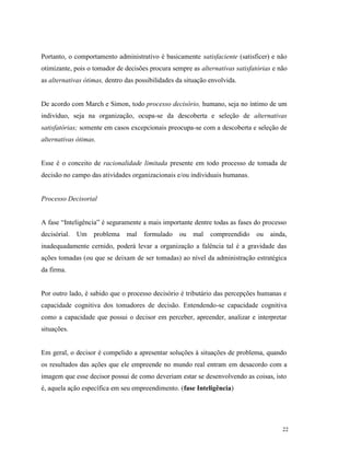22
Portanto, o comportamento administrativo é basicamente satisfaciente (satisficer) e não
otimizante, pois o tomador de decisões procura sempre as alternativas satisfatórias e não
as alternativas ótimas, dentro das possibilidades da situação envolvida.
De acordo com March e Simon, todo processo decisório, humano, seja no íntimo de um
indivíduo, seja na organização, ocupa-se da descoberta e seleção de alternativas
satisfatórias; somente em casos excepcionais preocupa-se com a descoberta e seleção de
alternativas ótimas.
Esse é o conceito de racionalidade limitada presente em todo processo de tomada de
decisão no campo das atividades organizacionais e/ou individuais humanas.
Processo Decisorial
A fase “Inteligência” é seguramente a mais importante dentre todas as fases do processo
decisórial. Um problema mal formulado ou mal compreendido ou ainda,
inadequadamente cernido, poderá levar a organização a falência tal é a gravidade das
ações tomadas (ou que se deixam de ser tomadas) ao nível da administração estratégica
da firma.
Por outro lado, é sabido que o processo decisório é tributário das percepções humanas e
capacidade cognitiva dos tomadores de decisão. Entendendo-se capacidade cognitiva
como a capacidade que possui o decisor em perceber, apreender, analizar e interpretar
situações.
Em geral, o decisor é compelido a apresentar soluções à situações de problema, quando
os resultados das ações que ele empreende no mundo real entram em desacordo com a
imagem que esse decisor possui de como deveriam estar se desenvolvendo as coisas, isto
é, aquela ação específica em seu empreendimento. (fase Inteligência)
 