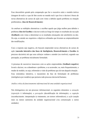 23
Esse desconforto gerado pela comparação que faz o executivo entre o modelo teórico
(imagem do real) e o que de fato ocorre no mundo real é que leva o decisor à busca de
novas alternativas de cursos de ação com vistas a debelar aquele problema ou situação
problemática. (fase de Desenvolvimento)
Ao analisar as múltiplas alternativas e escolher aquela que julga melhor para debelar o
problema (fase de Escolha) o decisor avalia ao longo do tempo os resultados de sua ação
(feedback) com vistas a determinar se os resultados alcançados são satisfatório ou não.
Ou seja, se atende aos requisitos e objetivos colimados que levaram ao empreendimento
das modificações.
Caso a resposta seja negativa, ele buscará empreender novas alternativas de cursos de
ação (sucessão interativa das fases de Inteligência, Desenvolvimento e Escolha do
processo decisório) até que seus esforços venham a atender (ou resolver), segundo sua
percepção, ao problema inicialmente formulado.
A presença de sucessivos insucessos com as ações empreendidas (feedback negativo)
levará o decisor, ou a abandonar o problema, a se acomodar, ou, mais frequentemente, a
mudar de modelo, ou seja, reformular a visão de problema que ele tem daquela situação.
Essa sistemática interativa, o mecanismo da fase de formulação de problemas
(inteligência por modelos) que permeia todo processo decisorial humano.
Análise critica do funcionamento informacional de uma unidade organizacional
Nós distinguimos em um processo informacional, os seguintes elementos: a sensação
(exposição à informação), a percepção (decodificação da informação), a cognição
(reconhecimento. interpretação (o tratamento, em termos informáticos), a ação (reação
mais ou menos autonoma da unidade organizacional e/ou comunicação a outras
unidades)
 