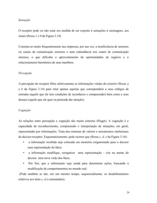 24
Sensação
O receptor pode ou não estar em medida de ser exposto à sensações à mensagens, aos
sinais (flexas 1 e 0 da Figura 3.14)
Constata-se muito frequentemente nas empresas, por sua vez, a insuficiência de sensores
ou canais de comunicação externos e uma redundância nos canais de comunicação
internos, o que dificulta o aproveitamento de oportunidades de negócio e o
relacionamento harmônico de seus membros.
Percepção
A percepção do receptor filtra seletivamente as informações vindas do exterior (flexas a
e b da Figura 3.14) para reter apenas aquelas que correspondem a seus códigos de
entradas (aquilo que ele tem condições de reconhecer e compreender) bem como a seus
desejos (aquilo que ele quer ou pretende dar atenção).
Cognição
As relações entre percepção e cognição são muito estreitas (Piaget). A cognição é a
capacidade de reconhecimento, compreensão e interpretação de situações, em geral,
representadas por informações. Trata dos sistemas de valores e mecanismos intelectuais
do decisor-receptor. Esquematicamente, pode ocorrer que (flexas c, d, e da Figura 3.14):
• a informação recebida seja colocada em memória (organizando para o decisor
uma representação do fato);
• a informação modifique, reorganize uma representação - crie na mente do
decisor uma nova visão dos fatos;
• Por fim, que a informação seja usada para determinar ações, buscando a
modificação de comportamentos no mundo real.
(Pode também se dar, em um mesmo tempo, sequencialmente, os desdobramentos
relativos aos ítens c, d e comentados).
 