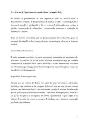 27
3.12 Sistema de Gerenciamento organizacional e os papéis do S.I
O sistema de gerenciamento de uma organização pode ser definido como o
funcionamento integrado de três principais sub-sistemas, a saber: o sistema operante, o
sistema de decisão e, interligando os dois, o sistema de informação (que assegura a
geração, memorização de informações / representação, tratamento e restituição de
informações / decisão).
Cada um dos três sub-sistemas que nós progressivamente temos discorrido, pode ser
composto de múltiplos e diversos procedimentos elementares ou não e que se integram
entre si.
Necessidade de Coordenação
É então necessário conceber e estruturar processos de coordenação no seio desses sub-
sistemas, e em particular, no seio do sistema decisional (remarquemos aqui que o modelo
arborecente ou hierárquico não é o único possível). O sistema informacional ou sistema
de informação joga um papel particularmente importante na coordenação do sistema de
decisão com o sistema operante.
Capacidade de auto-organização
Sempre que um sistema de decisão for capaz de gerar, ele próprio, informações
simbólicas (que originam-se de processos dedutivos) sem que esse recurso entrante
venha a estar diretamente ligado a um conjunto de entradas de recursos de informação
(isto é, que estejam relacionadas unicamente à capacidade de imaginação da firma) diz-
se que ele faz prova de inteligência. O sistema organizacional é agora capaz de se
adaptar, de inventar ele mesmo novas regras de condutas, novas formas de organização
em função das mudanças.
 