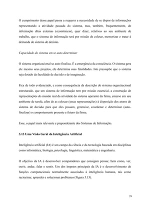 28
O cumprimento desse papel passa a requerer a necessidade de se dispor de informações
representando a atividade passada do sistema, mas, também, frequentemente, de
informação ditas externas (econômicas), quer dizer, relativas ao seu ambiente de
trabalho, que o sistema de informação terá por missão de coletar, memorizar e tratar à
demanda do sistema de decisão.
Capacidade do sistema em se auto-determinar
O sistema organizacional se auto-finaliza. É a emergência da consciência. O sistema gera
ele mesmo seus projetos, ele determina suas finalidades. Isto pressupõe que o sistema
seja dotado da faculdade de decisão e de imaginação.
Fica de todo evidenciado, e como consequência da descrição do sistema organizacional
estruturado, que um sistema de informação tem por missão essencial, a construção de
representações do mundo real da atividade do sistema operante da firma, emerso em seu
ambiente de tarefa, afim de as colocar (essas representações) à disposição dos atores do
sistema de decisão para que eles possam, gerenciar, coordenar e determinar (auto-
finalizar) o comportamento presente e futuro da firma.
Esse, o papel mais relevante e preponderante dos Sistemas de Informação.
3.13 Uma Visão Geral da Inteligência Artificial
Inteligência artificial (IA) é um campo da ciência e da tecnologia baseada em disciplinas
como informática, biologia, psicologia, linguística, matemática e engenharia.
O objetivo da IA é desenvolver computadores que consigam pensar, bem como, ver,
ouvir, andar, falar e sentir. Um dos ímpetos principais da IA é o desenvolvimento de
funções computacionais normalmente associadas à inteligência humana, tais como
raciocinar, aprender e solucionar problemas (Figura 3.15).
 