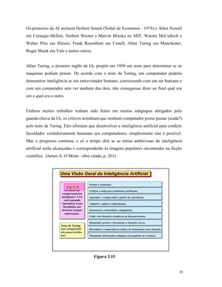 29
Os pioneiros da AI incluem Herbert Simon (Nobel de Economia - 1978) e Allen Newell
em Carnegie-Mellon, Norbert Wiener e Marvin Minsky no MIT, Warren McCulloch e
Walter Pitts em Illinois, Frank Rosenblatt em Conell, Allan Turing em Manchester,
Roger Shank em Yale e tantos outros.
Allan Turing, o pioneiro inglês da IA, propôs em 1950 um teste para determinar se as
máquinas podiam pensar. De acordo com o teste de Turing, um computador poderia
demonstrar inteligência se um entrevistador humano, conversando com um ser humano e
com um computador sem ver nenhum dos dois, não conseguisse dizer ao final qual era
um e qual era o outro.
Embora muitos trabalhos tenham sido feitos em muitos subgrupos abrigados pelo
guarda-chuva da IA, os críticos acreditam que nenhum computador possa passar (ainda?)
pelo teste de Turing. Eles afirmam que desenvolver a inteligência artificial para conferir
faculdades verdadeiramente humanas aos computadores, simplesmente não é possível.
Mas o progresso continua, e só o tempo dirá se as metas ambiciosas da inteligência
artificial serão alcançadas e corresponderão às imagens populares encontradas na ficção
científica. (James A. O’Brien - obra citada, p. 261)
Figura 3.15
Uma Visão Geral da Inteligência ArtificialUma Visão Geral da Inteligência Artificial
FIG. 8.9
Atributos do
comportamento
inteligente: A IA
está tentando
reproduzir essas
faculdades nos
sistemas compu-
tadorizados
FIG. 8.9
Atributos do
comportamento
inteligente: A IA
está tentando
reproduzir essas
faculdades nos
sistemas compu-
tadorizados
•Utilizar a razão para solucionar problemas.•Utilizar a razão para solucionar problemas.
•Pensar e raciocinar.•Pensar e raciocinar.
•Aprender e compreender a partir da experiência.•Aprender e compreender a partir da experiência.
•Adquirir e aplicar conhecimento.•Adquirir e aplicar conhecimento.
•Demonstrar criatividade e imaginação.•Demonstrar criatividade e imaginação.
•Lidar com situações complexas ou desconcertantes.•Lidar com situações complexas ou desconcertantes.
•Responder pronta e eficazmente a situações novas.•Responder pronta e eficazmente a situações novas.
•Reconhecer a importância relativa de elementosde uma situação.•Reconhecer a importância relativa de elementosde uma situação.
•Manipular informações ambíguas, incompletas ou errôneas.•Manipular informações ambíguas, incompletas ou errôneas.
Teste de Turing
(um computador
não passa incólu-
me)
Teste de Turing
(um computador
não passa incólu-
me)
Fig 3.15
 