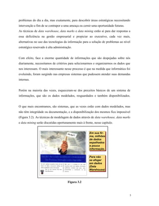 3
problemas do dia a dia, mas exatamente, para descobrir áreas estratégicas necessitando
intervenção a fim de se contrapor a uma ameaça ou cernir uma oportunidade futuras.
As técnicas de data warehouse, data marks e data mining estão aí para dar respostas a
essa deficiência na gestão empresarial e propiciar ao executivo, cada vez mais,
alternativas no uso das tecnologias da informação para a solução de problemas ao nível
estratégico reservado à alta administração.
Com efeito, face a enorme quantidade de informações que são despejadas sobre nós
diariamente, necessitamos de critérios para selecionarmos e organizarmos os dados que
nos interessam. O mais interessante nesse processo é que na medida que informática foi
evoluindo, foram surgindo nas empresas sistemas que pudessem atender suas demandas
internas.
Porém na maioria das vezes, esqueceram-se dos preceitos básicos de um sistema de
informações, que são os dados modelados, resguardados e também disponibilizados.
O que mais encontramos, são sistemas, que as vezes estão com dados modelados, mas
não têm integridade ou documentação, e a disponibilização dos mesmos fica impossível
(Figura 3.2). As técnicas de modelagem de dados através de data warehouse, data marks
e data mining serão discutidas oportunamente mais à frente, nesse capítulo.
Figura 3.2
Para não
se afogar
em dados
(Data
Warehouse)
Para não
se afogar
em dados
(Data
Warehouse)
Em sua fir-
ma, milhões
de dados
espalhados
e pouca
informação.
Em sua fir-
ma, milhões
de dados
espalhados
e pouca
informação.
 