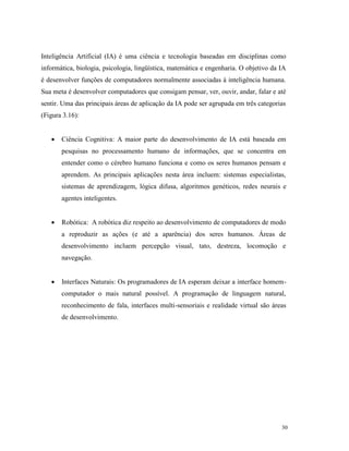 30
Inteligência Artificial (IA) é uma ciência e tecnologia baseadas em disciplinas como
informática, biologia, psicologia, lingüística, matemática e engenharia. O objetivo da IA
é desenvolver funções de computadores normalmente associadas à inteligência humana.
Sua meta é desenvolver computadores que consigam pensar, ver, ouvir, andar, falar e até
sentir. Uma das principais áreas de aplicação da IA pode ser agrupada em três categorias
(Figura 3.16):
 Ciência Cognitiva: A maior parte do desenvolvimento de IA está baseada em
pesquisas no processamento humano de informações, que se concentra em
entender como o cérebro humano funciona e como os seres humanos pensam e
aprendem. As principais aplicações nesta área incluem: sistemas especialistas,
sistemas de aprendizagem, lógica difusa, algoritmos genéticos, redes neurais e
agentes inteligentes.
 Robótica: A robótica diz respeito ao desenvolvimento de computadores de modo
a reproduzir as ações (e até a aparência) dos seres humanos. Áreas de
desenvolvimento incluem percepção visual, tato, destreza, locomoção e
navegação.
 Interfaces Naturais: Os programadores de IA esperam deixar a interface homem-
computador o mais natural possível. A programação de linguagem natural,
reconhecimento de fala, interfaces multi-sensoriais e realidade virtual são áreas
de desenvolvimento.
 