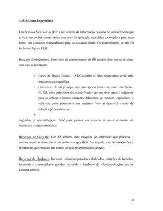 33
3.15 Sistema Especialista
Um Sistema Especialista (ES) é um sistema de informação baseado no conhecimento que
utiliza seu conhecimento sobre uma área de aplicação específica e complexa para atuar
como um consultor especializado para os usuários finais. Os componentes de um ES
incluem (Figura 3.18):
Base de Conhecimento. Uma base de conhecimento de ES contém duas partes distintas
mas que se interagem:
• Banco de Dados Fatuais. O ES contém os fatos necessários sobre uma
área temática específica.
• Heurística. É um princípio útil para aplicar fatos e/ou fazer inferências.
No ES, estes princípios são especificados em um nível geral o suficiente
para se aplicar a muitas situações diferentes, no entanto, específicos o
suficiente para permitirem aos usuários finais o desenvolvimento de
soluções personalizadas.
•
Sugestão p/ aprendizagem: Você pode pensar em associar o desenvolvimento da
heurística à lógica simbólica.
Recursos de Software. Um ES contém uma máquina de inferência que processa o
conhecimento relacionado a um problema específico. Em seguida, ele faz associações e
inferências que resultam em cursos de ação recomendados de ação.
Recursos de Hardware. Incluem microcomputadores dedicados, estações de trabalho,
terminais e computadores grandes, incluindo o hardware de telecomunicações que os
conecta entre si.
 