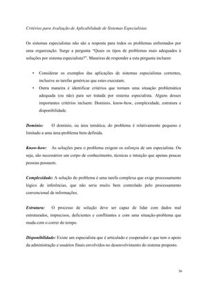 36
Critérios para Avaliação de Aplicabilidade de Sistemas Especialistas
Os sistemas especialistas não são a resposta para todos os problemas enfrentados por
uma organização. Surge a pergunta “Quais os tipos de problemas mais adequados à
soluções por sistema especialista?”. Maneiras de responder a esta pergunta incluem:
• Considerar os exemplos das aplicações de sistemas especialistas correntes,
inclusive as tarefas genéricas que estes executam.
• Outra maneira é identificar critérios que tornam uma situação problemática
adequada (ou não) para ser tratada por sistema especialista. Alguns desses
importantes critérios incluem: Domínio, know-how, complexidade, estrutura e
disponibilidade.
Domínio: O domínio, ou área temática, do problema é relativamente pequeno e
limitado a uma área-problema bem definida.
Know-how: As soluções para o problema exigem os esforços de um especialista. Ou
seja, são necessários um corpo de conhecimento, técnicas e intuição que apenas poucas
pessoas possuem.
Complexidade: A solução do problema é uma tarefa complexa que exige processamento
lógico de inferências, que não seria muito bem controlado pelo processamento
convencional de informações.
Estrutura: O processo de solução deve ser capaz de lidar com dados mal
estruturados, imprecisos, deficientes e conflitantes e com uma situação-problema que
muda com o correr do tempo.
Disponibilidade: Existe um especialista que é articulado e cooperador e que tem o apoio
da administração e usuários finais envolvidos no desenvolvimento do sistema proposto.
 