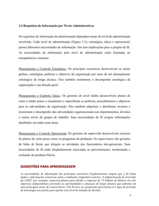 4
3.2 Requisitos de Informação por Níveis Administrativos
Os requisitos de informação de administração dependem muito do nível de administração
envolvido. Cada nível de administração (Figura 3.3), estratégica, tática e operacional,
possui diferentes necessidades de informação. Isto tem implicações para o projeto de SI.
As necessidades de informação pelo nível de administração estão ilustradas na
transparência e incluem:
Planejamento e Controle Estratégico. Os principais executivos desenvolvem as metas
globais, estratégias, políticas e objetivos da organização por meio de um planejamento
estratégico de longo alcance. Eles também monitoram o desempenho estratégico da
organização e sua direção geral.
Planejamento e Controle Tático. Os gerentes de nível médio desenvolvem planos de
curto e médio prazo e orçamentos e especificam as políticas, procedimentos e objetivos
para as sub-unidades da organização. Eles também adquirem e distribuem recursos e
monitoram o desempenho das sub-unidades organizacionais nos departamentos, divisões
e outros níveis de grupos de trabalho. Suas necessidades de SI exigem informações
detalhadas em todas essas áreas.
Planejamento e Controle Operacional. Os gerentes da supervisão desenvolvem recursos
de planos de curto prazo como os programas de produção. Os supervisores são gerentes
de linha de frente que dirigem as atividades dos funcionários não-gerenciais. Suas
necessidades de SI estão freqüentemente associadas ao processamento, monitoração e
avaliação de produtos físicos.
SUGESTÕES PARA APRENDIZAGEM
As necessidades de informação dos principais executivos freqüentemente exigem que o SI reúna
dados e informações extensivas sobre o ambiente competitivo externo. A administração de nível alto
da AT&T, por exemplo, anunciou planos para dividir a empresa de 75 bilhões de dólares em três
empresas independentes prevendo as oportunidades e ameaças de longo alcance que enfrenta em
suas principais áreas de concorrência. Um SI deve ser preparado para fornecer o tipo de previsão
de tecnologia necessária para apoiar este nível de tomada de decisão.
 
