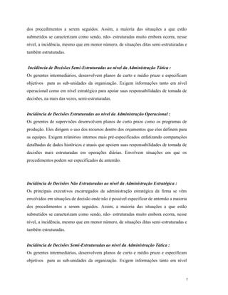7
dos procedimentos a serem seguidos. Assim, a maioria das situações a que estão
submetidos se caracterizam como sendo, não- estruturadas muito embora ocorra, nesse
nível, a incidência, mesmo que em menor número, de situações ditas semi-estruturadas e
também estruturadas.
Incidência de Decisões Semi-Estruturadas ao nível da Administração Tática :
Os gerentes intermediários, desenvolvem planos de curto e médio prazo e especificam
objetivos para as sub-unidades da organização. Exigem informações tanto em nível
operacional como em nível estratégico para apoiar suas responsabilidades de tomada de
decisões, na mais das vezes, semi-estruturadas.
Incidência de Decisões Estruturadas ao nível da Administração Operacional :
Os gerentes de supervisões desenvolvem planos de curto prazo como os programas de
produção. Eles dirigem o uso dos recursos dentro dos orçamentos que eles definem para
as equipes. Exigem relatórios internos mais pré-especificados enfatizando comparações
detalhadas de dados históricos e atuais que apoiem suas responsabilidades de tomada de
decisões mais estruturadas em operações diárias. Envolvem situações em que os
procedimentos podem ser especificados de antemão.
Incidência de Decisões Não Estruturadas ao nível da Administração Estratégica :
Os principais executivos encarregados da administração estratégica da firma se vêm
envolvidos em situações de decisão onde não é possível especificar de antemão a maioria
dos procedimentos a serem seguidos. Assim, a maioria das situações a que estão
submetidos se caracterizam como sendo, não- estruturadas muito embora ocorra, nesse
nível, a incidência, mesmo que em menor número, de situações ditas semi-estruturadas e
também estruturadas.
Incidência de Decisões Semi-Estruturadas ao nível da Administração Tática :
Os gerentes intermediários, desenvolvem planos de curto e médio prazo e especificam
objetivos para as sub-unidades da organização. Exigem informações tanto em nível
 