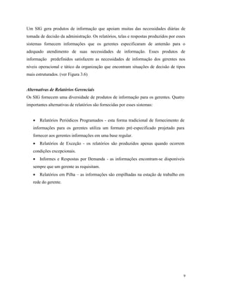 9
Um SIG gera produtos de informação que apoiam muitas das necessidades diárias de
tomada de decisão da administração. Os relatórios, telas e respostas produzidos por esses
sistemas fornecem informações que os gerentes especificaram de antemão para o
adequado atendimento de suas necessidades de informação. Esses produtos de
informação predefinidos satisfazem as necessidades de informação dos gerentes nos
níveis operacional e tático da organização que encontram situações de decisão de tipos
mais estruturados. (ver Figura 3.6)
Alternativas de Relatórios Gerenciais
Os SIG fornecem uma diversidade de produtos de informação para os gerentes. Quatro
importantes alternativas de relatórios são fornecidas por esses sistemas:
 Relatórios Periódicos Programados - esta forma tradicional de fornecimento de
informações para os gerentes utiliza um formato pré-especificado projetado para
fornecer aos gerentes informações em uma base regular.
 Relatórios de Exceção - os relatórios são produzidos apenas quando ocorrem
condições excepcionais.
 Informes e Respostas por Demanda - as informações encontram-se disponíveis
sempre que um gerente as requisitam.
 Relatórios em Pilha – as informações são empilhadas na estação de trabalho em
rede do gerente.
 