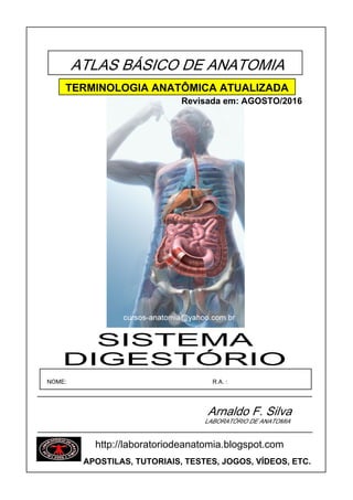 ATLAS BÁSICO DE ANATOMIA
Arnaldo F. Silva
NOME: R.A. :
LABORATÓRIO DE ANATOMIA
DIGESTÓRIO
SISTEMA
TERMINOLOGIA ANATÔMICA ATUALIZADA
Revisada em: AGOSTO/2016
http://laboratoriodeanatomia.blogspot.com
APOSTILAS, TUTORIAIS, TESTES, JOGOS, VÍDEOS, ETC.
 