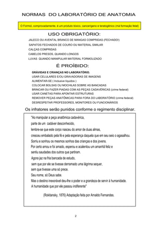 "Ao manipular a peça anatômica cadavérica,
parte de um cadáver desconhecido,
lembre-se que este corpo nasceu do amor de duas almas,
cresceu embalado pela fé e pela esperança daquela que em seu seio o agasalhou.
Sorriu e sonhou os mesmos sonhos das crianças e dos jovens.
Por certo amou e foi amado, esperou e acalentou um amanhã feliz e
sentiu saudades dos outros que partiram.
Agora jaz na fria bancada de estudo,
sem que tivesse uma só prece.
Seu nome, só Deus sabe.
Mas o destino inexorável deu-lhe o poder e a grandeza de servir à humanidade.
A humanidade que por ele passou indiferente"
(Rokitansky, 1876) Adaptação feita por Arnaldo Fernandes.
sem que por ele se tivesse derramado uma lágrima sequer,
NORMAS DO LABORATÓRIO DE ANATOMIA
USO OBRIGATÓRIO:
JALECO OU AVENTAL BRANCO DE MANGAS COMPRIDAS (FECHADO!)
SAPATOS FECHADOS DE COURO OU MATERIAL SIMILAR
CALÇAS COMPRIDAS
CABELOS PRESOS, QUANDO LONGOS
LUVAS QUANDO MANIPULAR MATERIAL FORMOLIZADO
É PROÍBIDO:
USAR CELULARES E/OU GRAVADORAS DE IMAGENS
ALIMENTAR-SE ( Inclusive líquidos )
COLOCAR BOLSAS OU MOCHILAS SOBRE AS BANCADAS
BRINCAR OU FAZER PIADAS COM AS PEÇAS CADAVÉRICAS (crime federal)
USAR CANETAS PARA APONTAR ESTRUTURAS
REMOVER PEÇAS ANATÔMICAS PARA FORA DO LABORATÓRIO (crime federal)
DESRESPEITAR PROFESSORES, MONITORES OU FUNCIONÁRIOS
2
Os infratores serão punidos conforme o regimento disciplinar.
GRÁVIDAS E CRIANÇAS NO LABORATÓRIO.
O Formol, comprovadamente, é um produto tóxico, cancerígeno e teratogênico (má formação fetal)
 