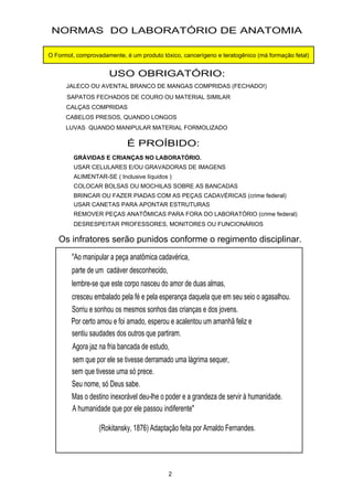 "Ao manipular a peça anatômica cadavérica,
parte de um cadáver desconhecido,
lembre-se que este corpo nasceu do amor de duas almas,
cresceu embalado pela fé e pela esperança daquela que em seu seio o agasalhou.
Sorriu e sonhou os mesmos sonhos das crianças e dos jovens.
Por certo amou e foi amado, esperou e acalentou um amanhã feliz e
sentiu saudades dos outros que partiram.
Agora jaz na fria bancada de estudo,
sem que tivesse uma só prece.
Seu nome, só Deus sabe.
Mas o destino inexorável deu-lhe o poder e a grandeza de servir à humanidade.
A humanidade que por ele passou indiferente"
(Rokitansky, 1876) Adaptação feita por Arnaldo Fernandes.
sem que por ele se tivesse derramado uma lágrima sequer,
NORMAS DO LABORATÓRIO DE ANATOMIA
USO OBRIGATÓRIO:
JALECO OU AVENTAL BRANCO DE MANGAS COMPRIDAS (FECHADO!)
SAPATOS FECHADOS DE COURO OU MATERIAL SIMILAR
CALÇAS COMPRIDAS
CABELOS PRESOS, QUANDO LONGOS
LUVAS QUANDO MANIPULAR MATERIAL FORMOLIZADO
É PROÍBIDO:
USAR CELULARES E/OU GRAVADORAS DE IMAGENS
ALIMENTAR-SE ( Inclusive líquidos )
COLOCAR BOLSAS OU MOCHILAS SOBRE AS BANCADAS
BRINCAR OU FAZER PIADAS COM AS PEÇAS CADAVÉRICAS (crime federal)
USAR CANETAS PARA APONTAR ESTRUTURAS
REMOVER PEÇAS ANATÔMICAS PARA FORA DO LABORATÓRIO (crime federal)
DESRESPEITAR PROFESSORES, MONITORES OU FUNCIONÁRIOS
2
Os infratores serão punidos conforme o regimento disciplinar.
GRÁVIDAS E CRIANÇAS NO LABORATÓRIO.
O Formol, comprovadamente, é um produto tóxico, cancerígeno e teratogênico (má formação fetal)
 