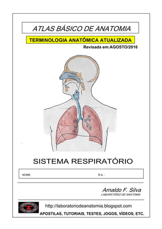 ATLAS BÁSICO DE ANATOMIA
SISTEMA RESPIRATÓRIO
´
NOME: R.A. :
Arnaldo F. Silva
LABORATÓRIO DE ANATOMIA
TERMINOLOGIA ANATÔMICA ATUALIZADA
Revisada em:AGOSTO/2016
http://laboratoriodeanatomia.blogspot.com
APOSTILAS, TUTORIAIS, TESTES, JOGOS, VÍDEOS, ETC.
 