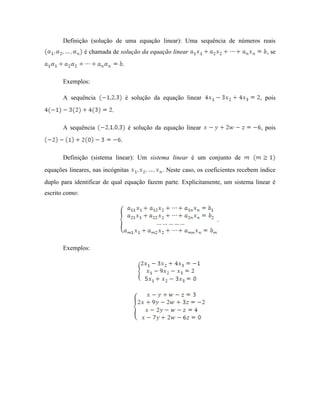 Definição (solução de uma equação linear): Uma sequência de números reais
é chamada de solução da equação linear , se
.
Exemplos:
A sequência é solução da equação linear , pois
.
A sequência é solução da equação linear , pois
.
Definição (sistema linear): Um sistema linear é um conjunto de
equações lineares, nas incógnitas . Neste caso, os coeficientes recebem índice
duplo para identificar de qual equação fazem parte. Explicitamente, um sistema linear é
escrito como:
.
Exemplos:
 