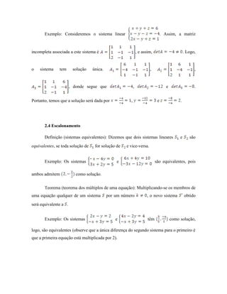 Exemplo: Consideremos o sistema linear . Assim, a matriz
incompleta associada a este sistema é , e assim, . Logo,
o sistema tem solução única. , ,
, donde segue que , e .
Portanto, temos que a solução será dada por , e .
2.4 Escalonamento
Definição (sistemas equivalentes): Dizemos que dois sistemas lineares e são
equivalentes, se toda solução de for solução de e vice-versa.
Exemplo: Os sistemas e são equivalentes, pois
ambos admitem como solução.
Teorema (teorema dos múltiplos de uma equação): Multiplicando-se os membros de
uma equação qualquer de um sistema por um número , o novo sistema obtido
será equivalente a .
Exemplo: Os sistemas e têm como solução,
logo, são equivalentes (observe que a única diferença do segundo sistema para o primeiro é
que a primeira equação está multiplicada por 2).
 