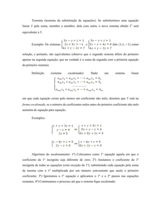 Teorema (teorema da substituição de equações): Se substituirmos uma equação
linear pela soma, membro a membro, dela com outra, o novo sistema obtido será
equivalente a .
Exemplo: Os sistemas e têm como
solução, e portanto, são equivalentes (observe que o segundo sistema difere do primeiro
apenas na segunda equação, que na verdade é a soma da segunda com a primeira equação
do primeiro sistema).
Definição (sistema escalonado): Dado um sistema linear
em que cada equação existe pelo menos um coeficiente não nulo, dizemos que está na
forma escalonada, se o número de coeficientes nulos antes do primeiro coeficiente não nulo
aumenta de equação para equação.
Exemplos:
Algoritmo do escalonamento: 1º) Colocamos como 1º equação aquela em que o
coeficiente da 1º incógnita seja diferente de zero; 2º) Anulamos o coeficiente da 1º
incógnita de todas as equações (com exceção da 1º), substituindo cada equação pela soma
da mesma com a 1º multiplicada por um número conveniente que anule o primeiro
coeficiente; 3º) Ignoramos a 1º equação e aplicamos o 1º e o 2º passos nas equações
restantes; 4º) Continuamos o processo até que o sistema fique escalonado.
 