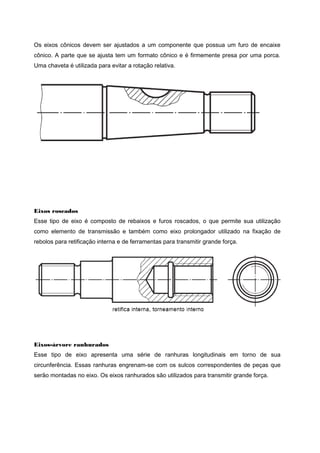 Os eixos cônicos devem ser ajustados a um componente que possua um furo de encaixe
cônico. A parte que se ajusta tem um formato cônico e é firmemente presa por uma porca.
Uma chaveta é utilizada para evitar a rotação relativa.
Eixos roscados
Esse tipo de eixo é composto de rebaixos e furos roscados, o que permite sua utilização
como elemento de transmissão e também como eixo prolongador utilizado na fixação de
rebolos para retificação interna e de ferramentas para transmitir grande força.
Eixos-árvore ranhurados
Esse tipo de eixo apresenta uma série de ranhuras longitudinais em torno de sua
circunferência. Essas ranhuras engrenam-se com os sulcos correspondentes de peças que
serão montadas no eixo. Os eixos ranhurados são utilizados para transmitir grande força.
 