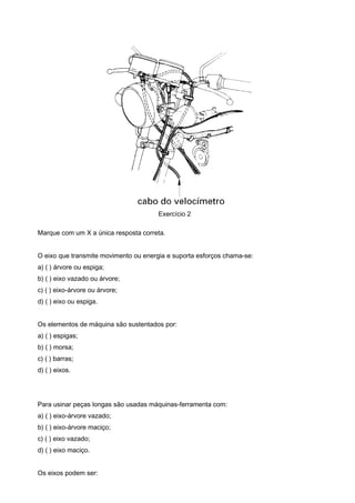 Exercício 2
Marque com um X a única resposta correta.
O eixo que transmite movimento ou energia e suporta esforços chama-se:
a) ( ) árvore ou espiga;
b) ( ) eixo vazado ou árvore;
c) ( ) eixo-árvore ou árvore;
d) ( ) eixo ou espiga.
Os elementos de máquina são sustentados por:
a) ( ) espigas;
b) ( ) morsa;
c) ( ) barras;
d) ( ) eixos.
Para usinar peças longas são usadas máquinas-ferramenta com:
a) ( ) eixo-árvore vazado;
b) ( ) eixo-árvore maciço;
c) ( ) eixo vazado;
d) ( ) eixo maciço.
Os eixos podem ser:
 
