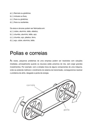 a) ( ) flexíveis ou giratórios;
b) ( ) imóveis ou fixos;
c) ( ) fixos ou giratórios;
d) ( ) fixos ou oscilantes.
Os eixos e árvores podem ser fabricados em:
a) ( ) cobre, alumínio, latão, elástico;
b) ( ) chumbo, alumínio, latão, aço;
c) ( ) chumbo, aço, plástico, ferro;
d) ( ) aço, cobre, alumínio, latão.
Polias e correias
Às vezes, pequenos problemas de uma empresa podem ser resolvidos com soluções
imediatas, principalmente quando os recursos estão próximos de nós, sem exigir grandes
investimentos. Por exemplo: com a simples troca de alguns componentes de uma máquina,
onde se pretende melhorar o rendimento do sistema de transmissão, conseguiremos resolver
o problema de atrito, desgaste e perda de energia.
 