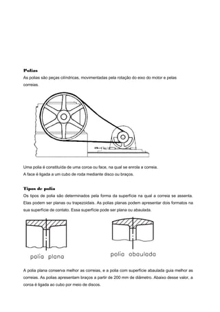 Polias
As polias são peças cilíndricas, movimentadas pela rotação do eixo do motor e pelas
correias.
Uma polia é constituída de uma coroa ou face, na qual se enrola a correia.
A face é ligada a um cubo de roda mediante disco ou braços.
Tipos de polia
Os tipos de polia são determinados pela forma da superfície na qual a correia se assenta.
Elas podem ser planas ou trapezoidais. As polias planas podem apresentar dois formatos na
sua superfície de contato. Essa superfície pode ser plana ou abaulada.
A polia plana conserva melhor as correias, e a polia com superfície abaulada guia melhor as
correias. As polias apresentam braços a partir de 200 mm de diâmetro. Abaixo desse valor, a
coroa é ligada ao cubo por meio de discos.
 