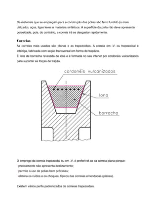 Os materiais que se empregam para a construção das polias são ferro fundido (o mais
utilizado), aços, ligas leves e materiais sintéticos. A superfície da polia não deve apresentar
porosidade, pois, do contrário, a correia irá se desgastar rapidamente.
Correias
As correias mais usadas são planas e as trapezoidais. A correia em .V. ou trapezoidal é
inteiriça, fabricada com seção transversal em forma de trapézio.
É feita de borracha revestida de lona e é formada no seu interior por cordonéis vulcanizados
para suportar as forças de tração.
O emprego da correia trapezoidal ou em .V. é preferível ao da correia plana porque:
· praticamente não apresenta deslizamento;
· permite o uso de polias bem próximas;
· elimina os ruídos e os choques, típicos das correias emendadas (planas).
Existem vários perfis padronizados de correias trapezoidais.
 