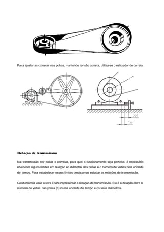 Para ajustar as correias nas polias, mantendo tensão correta, utiliza-se o esticador de correia.
Relação de transmissão
Na transmissão por polias e correias, para que o funcionamento seja perfeito, é necessário
obedecer alguns limites em relação ao diâmetro das polias e o número de voltas pela unidade
de tempo. Para estabelecer esses limites precisamos estudar as relações de transmissão.
Costumamos usar a letra i para representar a relação de transmissão. Ela é a relação entre o
número de voltas das polias (n) numa unidade de tempo e os seus diâmetros.
 
