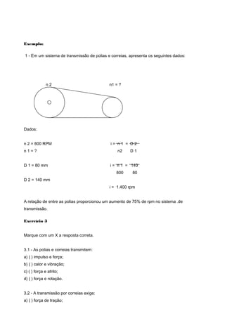 Exemplo:
1 - Em um sistema de transmissão de polias e correias, apresenta os seguintes dados:
n 2 n1 = ?
Dados:
n 2 = 800 RPM i = n 1 = D 2
n 1 = ? n2 D 1
D 1 = 80 mm i = n 1 = 140
800 80
D 2 = 140 mm
i = 1.400 rpm
A relação de entre as polias proporcionou um aumento de 75% de rpm no sistema .de
transmissão.
Exercício 3
Marque com um X a resposta correta.
3.1 - As polias e correias transmitem:
a) ( ) impulso e força;
b) ( ) calor e vibração;
c) ( ) força e atrito;
d) ( ) força e rotação.
3.2 - A transmissão por correias exige:
a) ( ) força de tração;
 