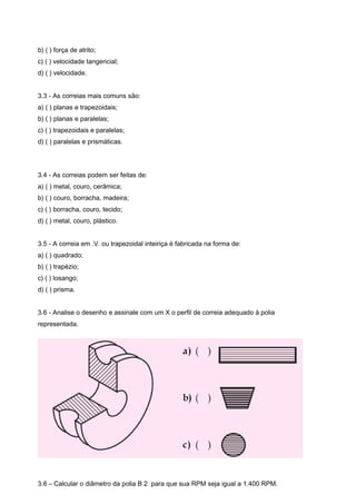 b) ( ) força de atrito;
c) ( ) velocidade tangencial;
d) ( ) velocidade.
3.3 - As correias mais comuns são:
a) ( ) planas e trapezoidais;
b) ( ) planas e paralelas;
c) ( ) trapezoidais e paralelas;
d) ( ) paralelas e prismáticas.
3.4 - As correias podem ser feitas de:
a) ( ) metal, couro, cerâmica;
b) ( ) couro, borracha, madeira;
c) ( ) borracha, couro, tecido;
d) ( ) metal, couro, plástico.
3.5 - A correia em .V. ou trapezoidal inteiriça é fabricada na forma de:
a) ( ) quadrado;
b) ( ) trapézio;
c) ( ) losango;
d) ( ) prisma.
3.6 - Analise o desenho e assinale com um X o perfil de correia adequado à polia
representada.
3.6 – Calcular o diâmetro da polia B 2 para que sua RPM seja igual a 1.400 RPM.
 