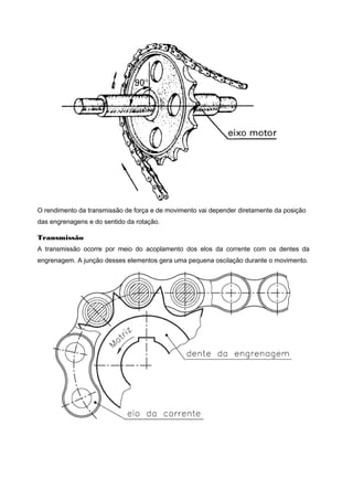 O rendimento da transmissão de força e de movimento vai depender diretamente da posição
das engrenagens e do sentido da rotação.
Transmissão
A transmissão ocorre por meio do acoplamento dos elos da corrente com os dentes da
engrenagem. A junção desses elementos gera uma pequena oscilação durante o movimento.
 