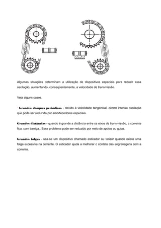 Algumas situações determinam a utilização de dispositivos especiais para reduzir essa
oscilação, aumentando, conseqüentemente, a velocidade de transmissão.
Veja alguns casos.
· Grandes choques periódicos - devido à velocidade tangencial, ocorre intensa oscilação
que pode ser reduzida por amortecedores especiais.
Grandes distâncias - quando é grande a distância entre os eixos de transmissão, a corrente
fica .com barriga.. Esse problema pode ser reduzido por meio de apoios ou guias.
Grandes folgas - usa-se um dispositivo chamado esticador ou tensor quando existe uma
folga excessiva na corrente. O esticador ajuda a melhorar o contato das engrenagens com a
corrente.
 