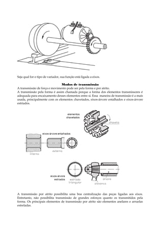 Seja qual for o tipo de variador, sua função está ligada a eixos.
Modos de transmissão
A transmissão de força e movimento pode ser pela forma e por atrito.
A transmissão pela forma é assim chamada porque a forma dos elementos transmissores é
adequada para encaixamento desses elementos entre si. Essa maneira de transmissão é a mais
usada, principalmente com os elementos chavetados, eixos-árvore entalhados e eixos-árvore
estriados.
A transmissão por atrito possibilita uma boa centralização das peças ligadas aos eixos.
Entretanto, não possibilita transmissão de grandes esforços quanto os transmitidos pela
forma. Os principais elementos de transmissão por atrito são elementos anelares e arruelas
estreladas.
 