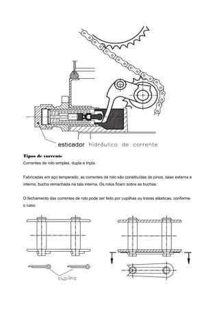 Tipos de corrente
Correntes de rolo simples, dupla e tripla.
Fabricadas em aço temperado, as correntes de rolo são constituídas de pinos, talas externa e
interna, bucha remachada na tala interna. Os rolos ficam sobre as buchas.
O fechamento das correntes de rolo pode ser feito por cupilhas ou travas elásticas, conforme
o caso.
 