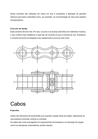 Essas correntes são utilizadas em casos em que é necessária a aplicação de grandes
esforços para baixa velocidade como, por exemplo, na movimentação de rolos para esteiras
transportadoras.
Corrente de bucha
Essa corrente não tem rolo. Por isso, os pinos e as buchas são feitos com diâmetros maiores,
o que confere mais resistência a esse tipo de corrente do que à corrente de rolo. Entretanto,
a corrente de bucha se desgasta mais rapidamente e provoca mais ruído.
Cabos
Conceito
Cabos são elementos de transmissão que suportam cargas (força de tração), deslocando-as
nas posições horizontal, vertical ou inclinada.
Os cabos são muito empregados em equipamentos de transporte e na elevação de cargas,
como em elevadores, escavadeiras, pontes rolantes.
 